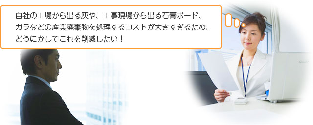 自社の工場から出る灰や、工事現場から出る石膏ボード、ガラなどの産業廃棄物を処理するコストが大きすぎるため、どうにかしてこれを削減したい！