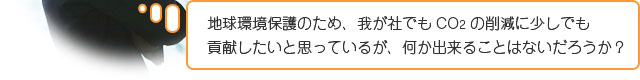 地球環境保護のため、我が社でもCO2の削減に少しでも 貢献したいと思っているが、何か出来ることはないだろうか？