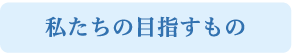 私たちの目指すもの